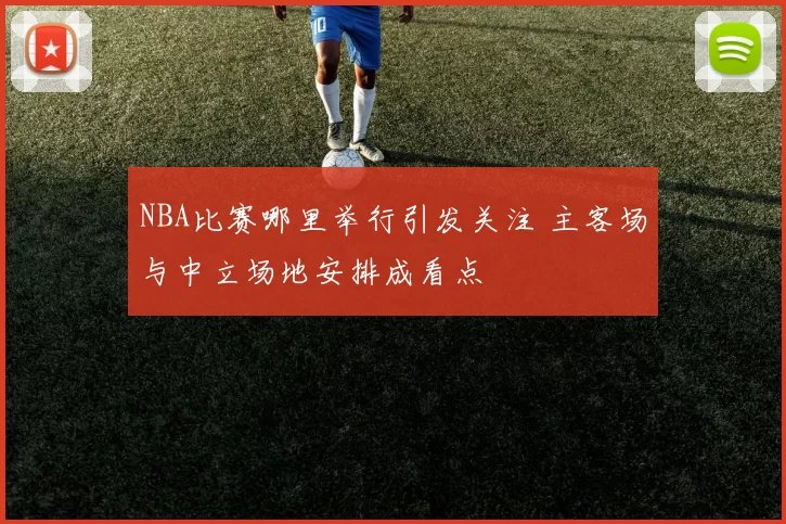 NBA比赛哪里举行引发关注 主客场与中立场地安排成看点