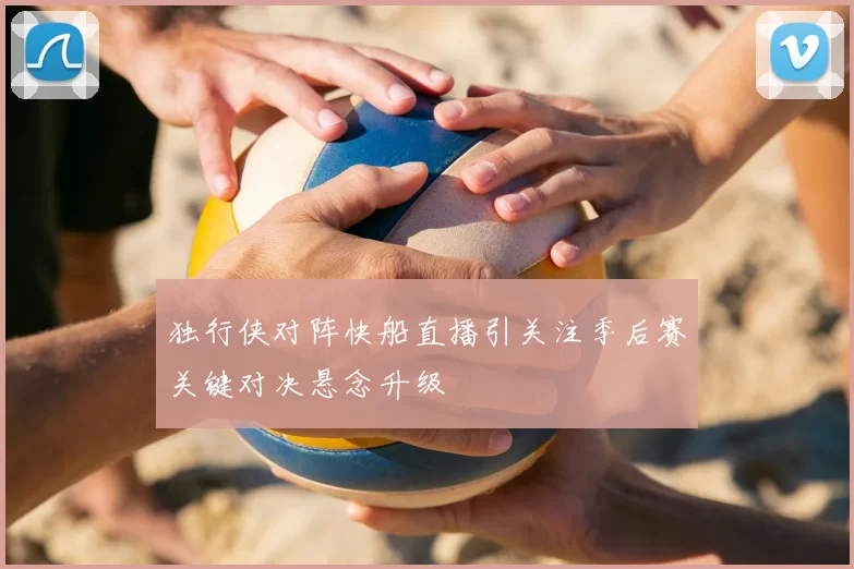 独行侠对阵快船直播引关注季后赛关键对决悬念升级