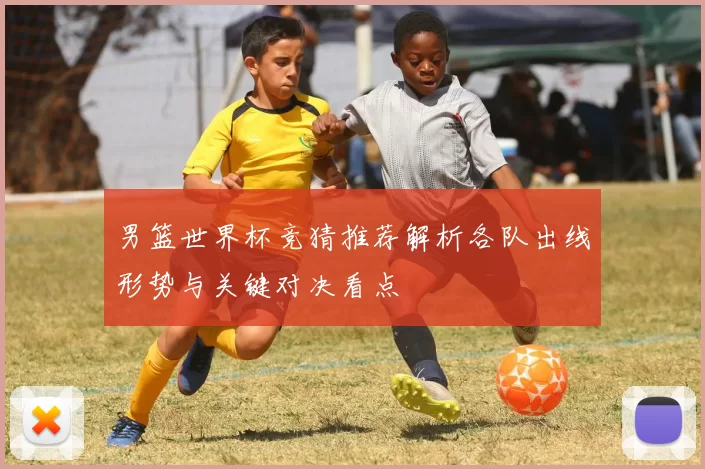 男篮世界杯竞猜推荐解析各队出线形势与关键对决看点