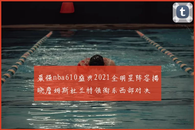 最强nba610盛典2021全明星阵容揭晓詹姆斯杜兰特领衔东西部对决