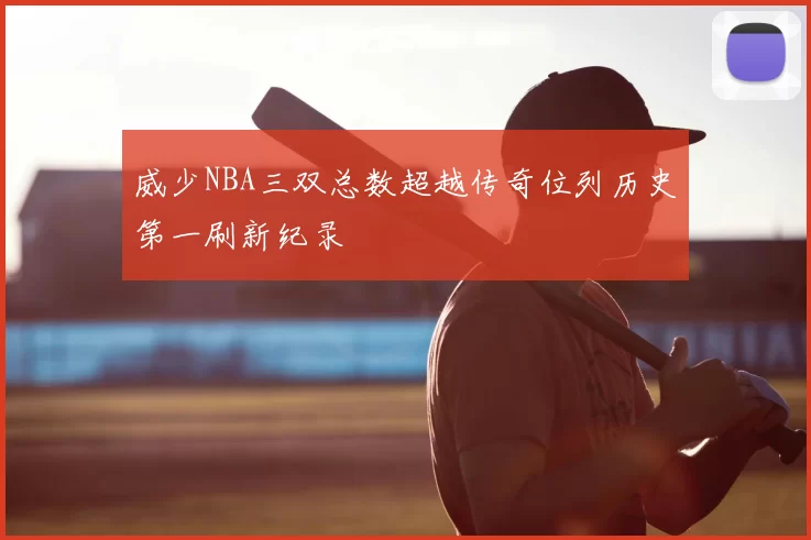 威少NBA三双总数超越传奇位列历史第一刷新纪录