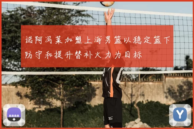 诺阿冯莱加盟上海男篮以稳定篮下防守和提升替补火力为目标