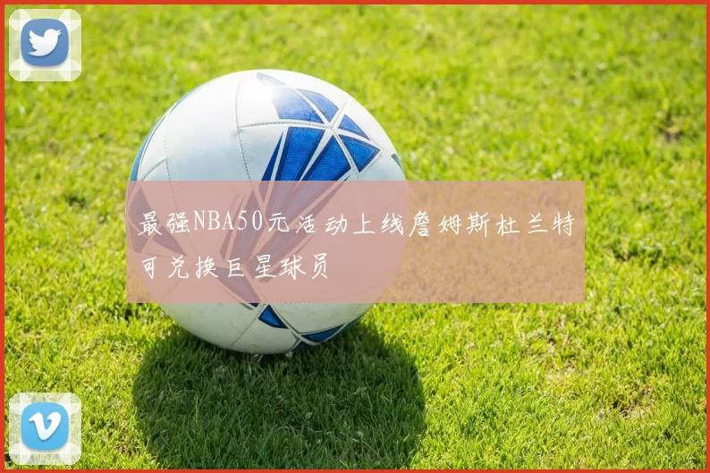 最强NBA50元活动上线詹姆斯杜兰特可兑换巨星球员