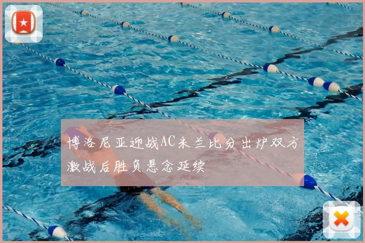 博洛尼亚迎战AC米兰比分出炉双方激战后胜负悬念延续