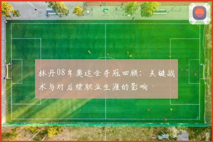 林丹08年奥运会夺冠回顾：关键战术与对后续职业生涯的影响