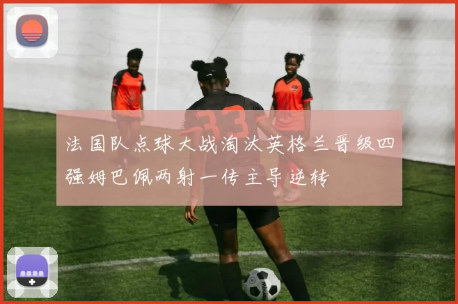 法国队点球大战淘汰英格兰晋级四强姆巴佩两射一传主导逆转