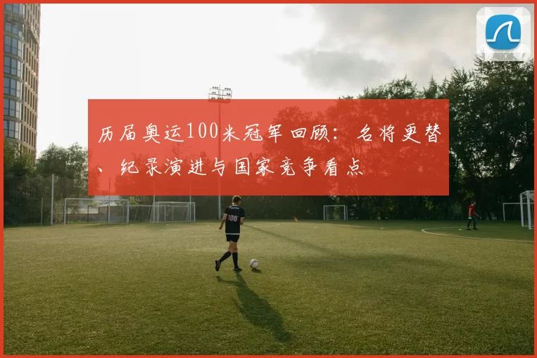 历届奥运100米冠军回顾：名将更替、纪录演进与国家竞争看点