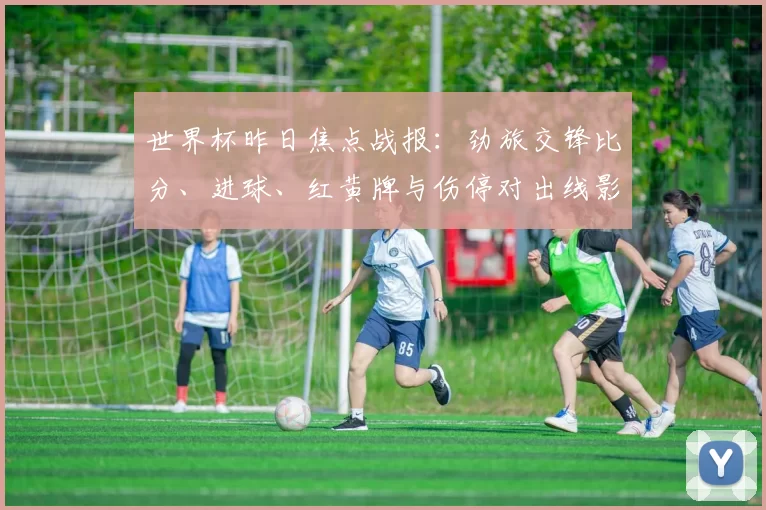 世界杯昨日焦点战报：劲旅交锋比分、进球、红黄牌与伤停对出线影响详解