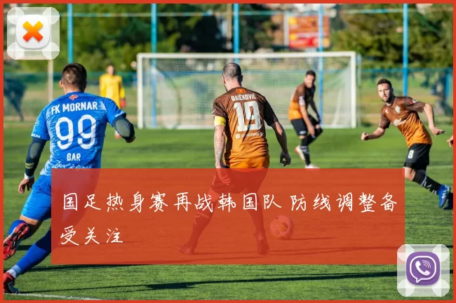 国足热身赛再战韩国队 防线调整备受关注