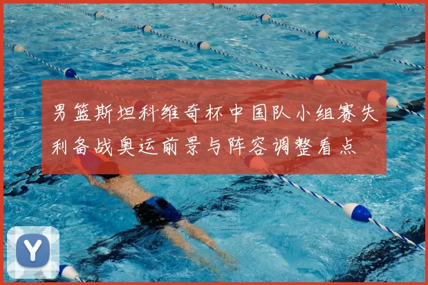 男篮斯坦科维奇杯中国队小组赛失利备战奥运前景与阵容调整看点