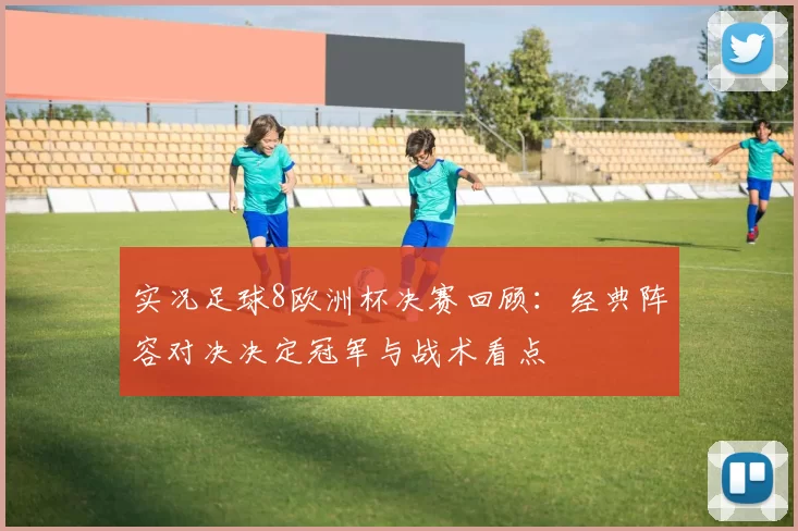 实况足球8欧洲杯决赛回顾：经典阵容对决决定冠军与战术看点