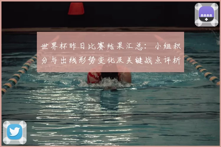世界杯昨日比赛结果汇总：小组积分与出线形势变化及关键战点评析