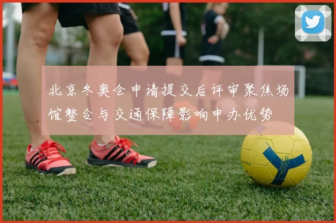 北京冬奥会申请提交后评审聚焦场馆整合与交通保障影响申办优势