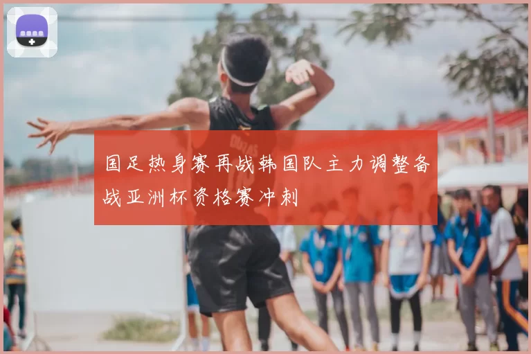 国足热身赛再战韩国队主力调整备战亚洲杯资格赛冲刺