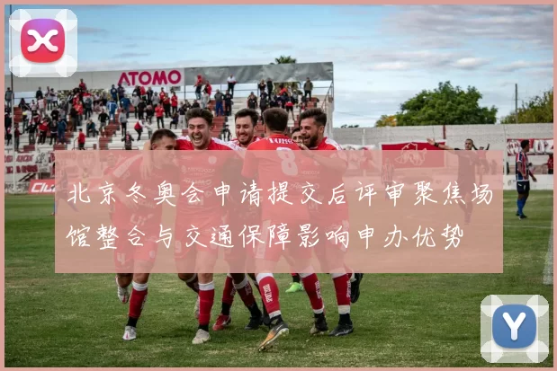 北京冬奥会申请提交后评审聚焦场馆整合与交通保障影响申办优势