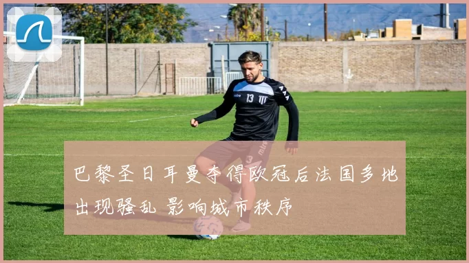 巴黎圣日耳曼夺得欧冠后法国多地出现骚乱 影响城市秩序