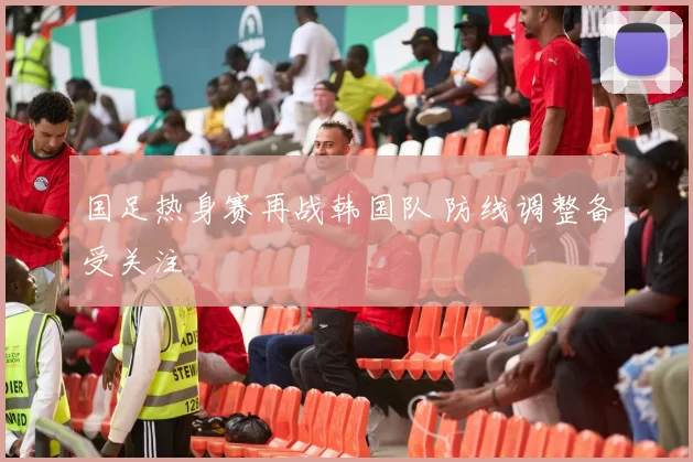 国足热身赛再战韩国队 防线调整备受关注
