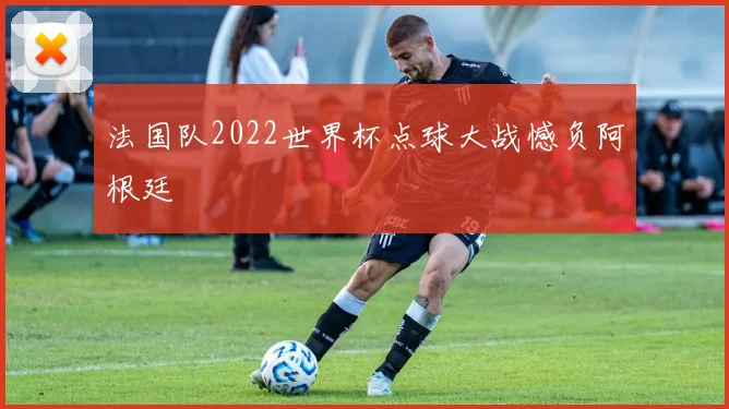 法国队2022世界杯点球大战憾负阿根廷
