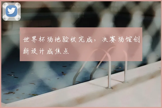 世界杯场地验收完成,决赛场馆创新设计成焦点