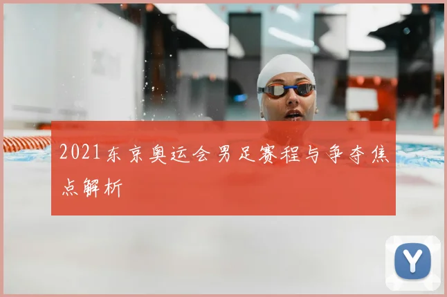 2021东京奥运会男足赛程与争夺焦点解析