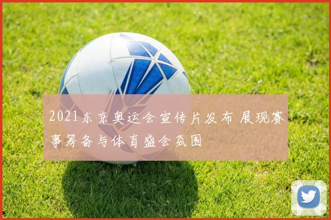 2021东京奥运会宣传片发布 展现赛事筹备与体育盛会氛围