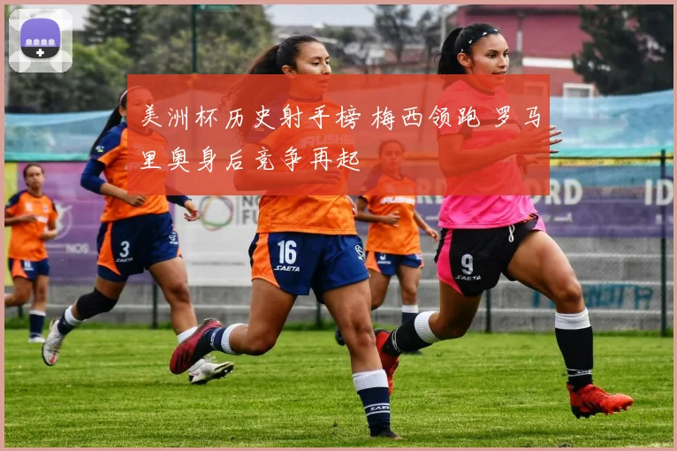 美洲杯历史射手榜 梅西领跑 罗马里奥身后竞争再起