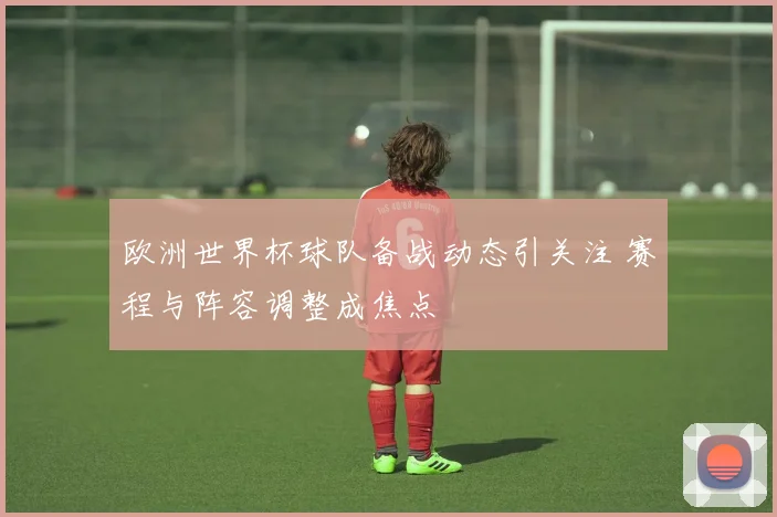 欧洲世界杯球队备战动态引关注 赛程与阵容调整成焦点
