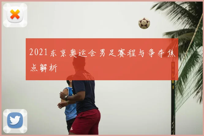 2021东京奥运会男足赛程与争夺焦点解析